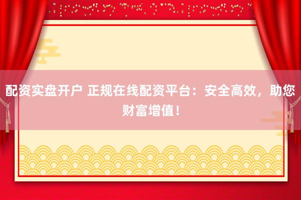 配资实盘开户 正规在线配资平台：安全高效，助您财富增值！