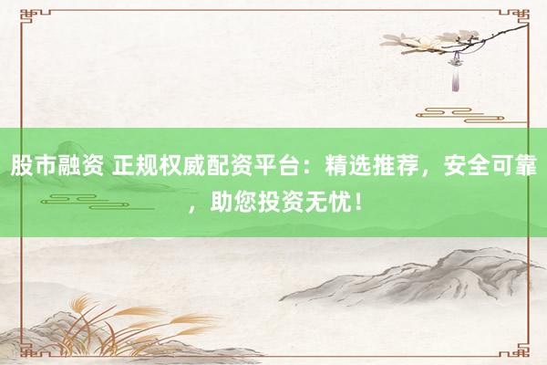股市融资 正规权威配资平台：精选推荐，安全可靠，助您投资无忧！
