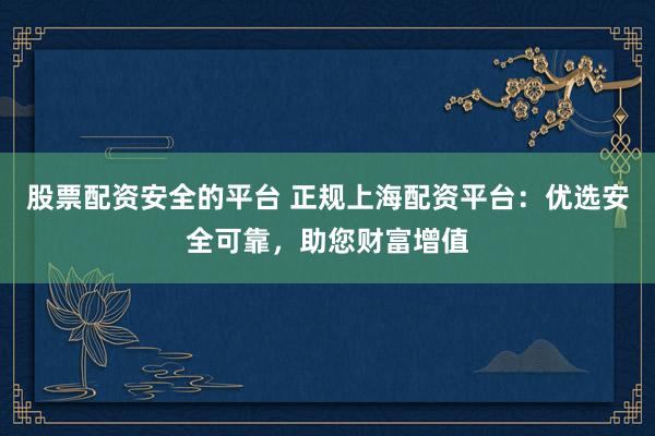 股票配资安全的平台 正规上海配资平台：优选安全可靠，助您财富增值