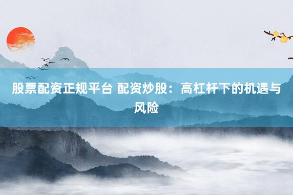 股票配资正规平台 配资炒股：高杠杆下的机遇与风险