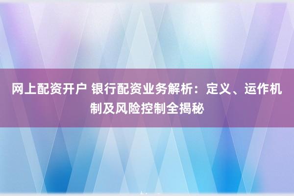 网上配资开户 银行配资业务解析：定义、运作机制及风险控制全揭秘