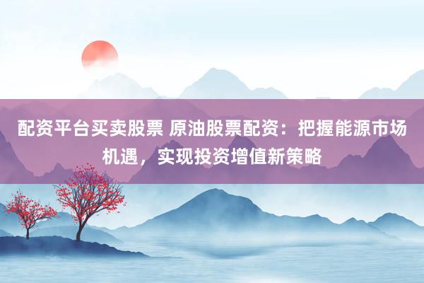 配资平台买卖股票 原油股票配资：把握能源市场机遇，实现投资增值新策略