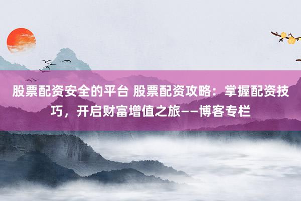 股票配资安全的平台 股票配资攻略：掌握配资技巧，开启财富增值之旅——博客专栏