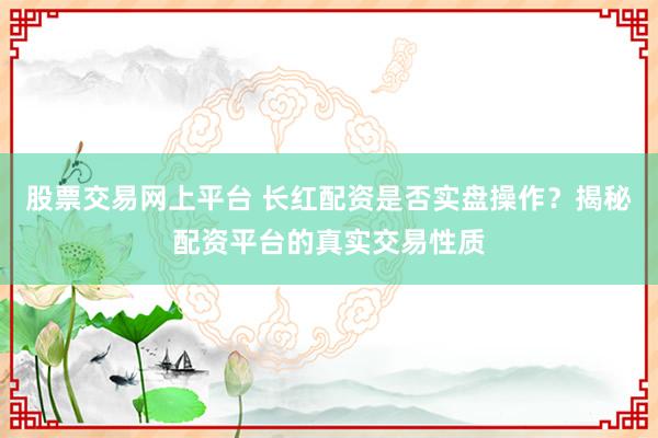 股票交易网上平台 长红配资是否实盘操作？揭秘配资平台的真实交易性质