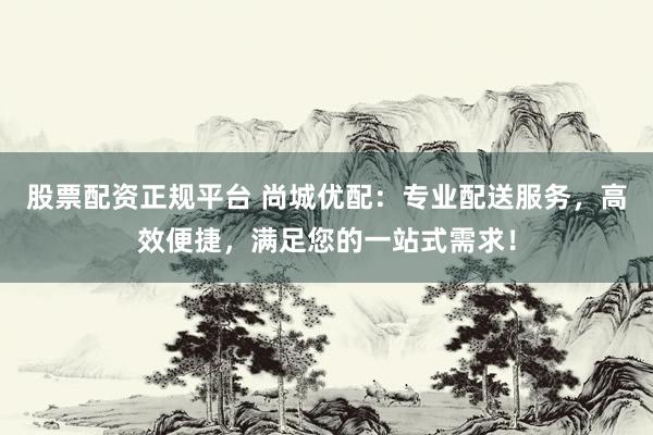 股票配资正规平台 尚城优配：专业配送服务，高效便捷，满足您的一站式需求！