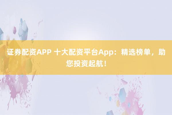 证券配资APP 十大配资平台App：精选榜单，助您投资起航！