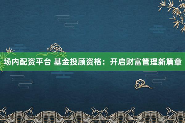 场内配资平台 基金投顾资格：开启财富管理新篇章