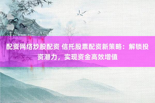 配资网络炒股配资 信托股票配资新策略:解锁投资潜力,实现资金高效增值