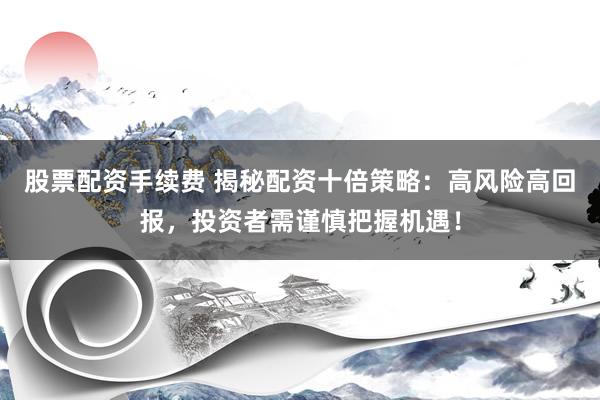 股票配资手续费 揭秘配资十倍策略：高风险高回报，投资者需谨慎把握机遇！