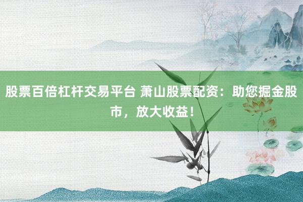 股票百倍杠杆交易平台 萧山股票配资：助您掘金股市，放大收益！